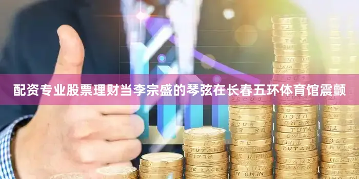 配资专业股票理财当李宗盛的琴弦在长春五环体育馆震颤