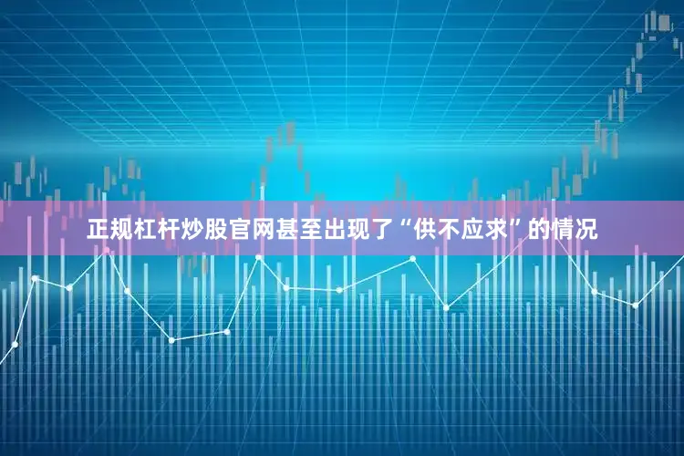 正规杠杆炒股官网甚至出现了“供不应求”的情况