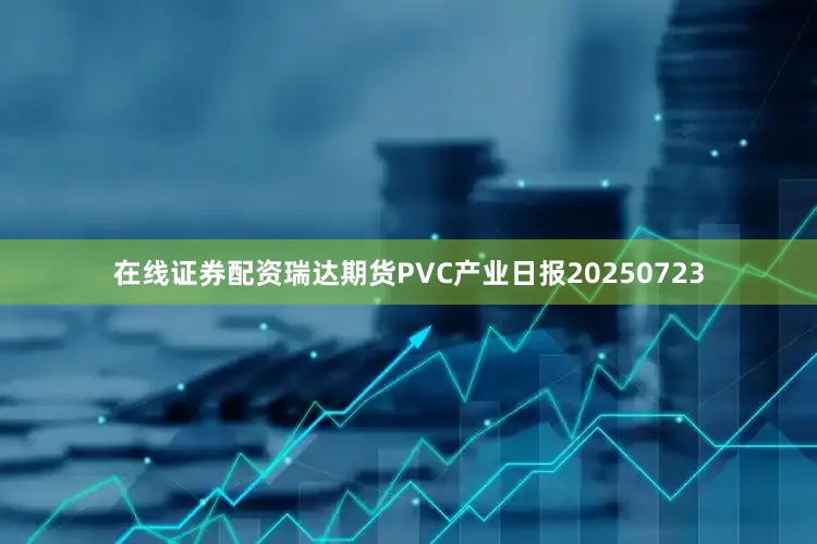 在线证券配资瑞达期货PVC产业日报20250723