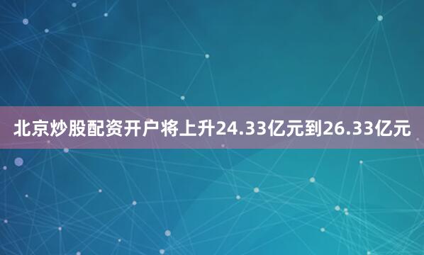 北京炒股配资开户将上升24.33亿元到26.33亿元