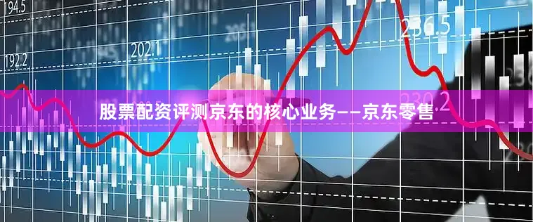 股票配资评测京东的核心业务——京东零售
